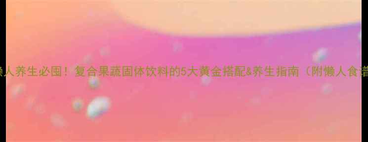 图片 🌿懒人养生必囤！复合果蔬固体饮料的5大黄金搭配&养生指南（附懒人食谱）1