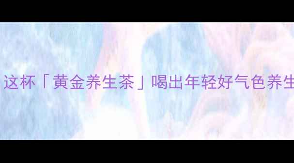 图片 🌿护眼明目+清热降火！这杯「黄金养生茶」喝出年轻好气色养生茶饮护眼秘籍熬夜补救