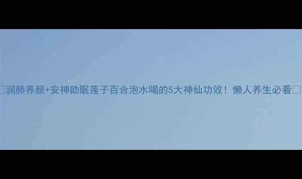 图片 🌿润肺养颜+安神助眠莲子百合泡水喝的5大神仙功效！懒人养生必看💧1