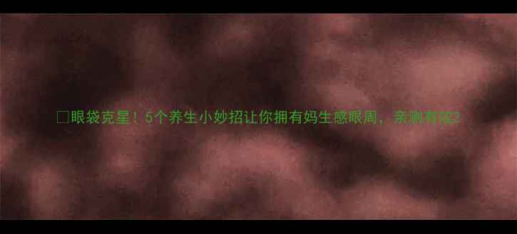 图片 🌿眼袋克星！5个养生小妙招让你拥有妈生感眼周，亲测有效2