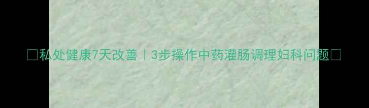 图片 🌿私处健康7天改善｜3步操作中药灌肠调理妇科问题🌿