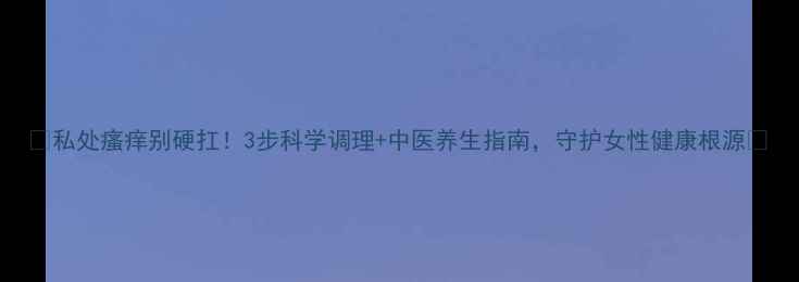 图片 🌿私处瘙痒别硬扛！3步科学调理+中医养生指南，守护女性健康根源💡