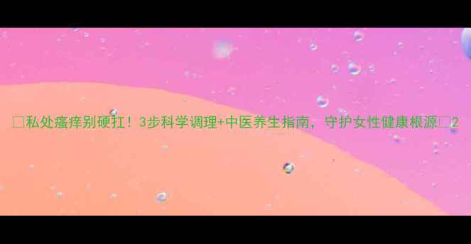 图片 🌿私处瘙痒别硬扛！3步科学调理+中医养生指南，守护女性健康根源💡2
