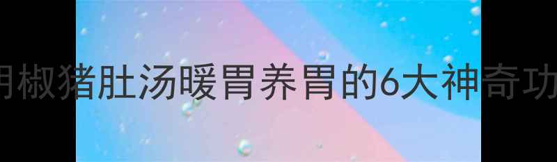 图片 🌿秋冬必喝！胡椒猪肚汤暖胃养胃的6大神奇功效+详细做法🍲