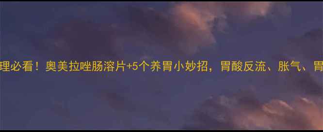 图片 🌿胃病调理必看！奥美拉唑肠溶片+5个养胃小妙招，胃酸反流、胀气、胃痛全攻略