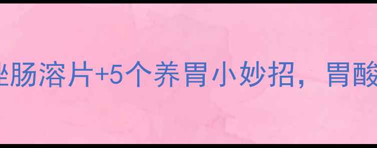 图片 🌿胃病调理必看！奥美拉唑肠溶片+5个养胃小妙招，胃酸反流、胀气、胃痛全攻略2