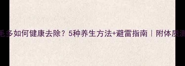 图片 🌿腿毛多如何健康去除？5种养生方法+避雷指南｜附体质测试表