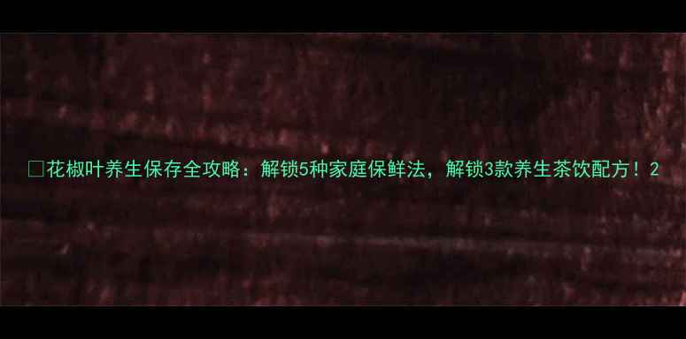 图片 🌿花椒叶养生保存全攻略：解锁5种家庭保鲜法，解锁3款养生茶饮配方！2