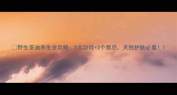 图片 🌿野生茶油养生全攻略：5大功效+3个禁忌，天然护肤必看！1