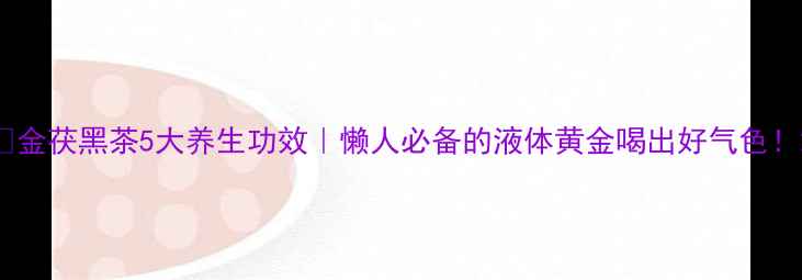 图片 🌿金茯黑茶5大养生功效｜懒人必备的液体黄金喝出好气色！2