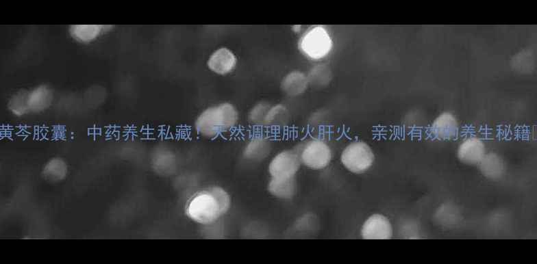 图片 🌿黄芩胶囊：中药养生私藏！天然调理肺火肝火，亲测有效的养生秘籍🌿1