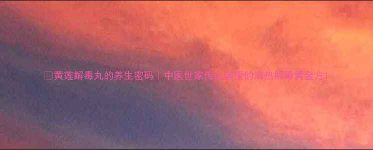 图片 🌿黄莲解毒丸的养生密码｜中医世家传人亲授的清热解毒黄金方1