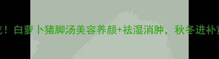 图片 🍲秋冬必吃！白萝卜猪脚汤美容养颜+祛湿消肿，秋冬进补黄金搭配！