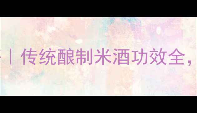 图片 🍶佬米酒养生秘籍｜传统酿制米酒功效全，女性调理必看！1