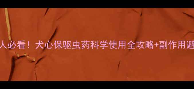 图片 🐾养宠人必看！犬心保驱虫药科学使用全攻略+副作用避雷指南