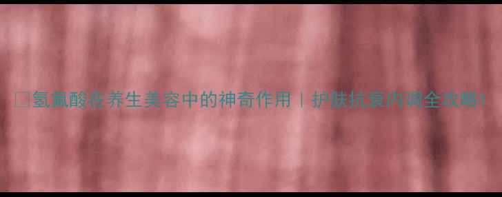 图片 💊氢氟酸在养生美容中的神奇作用｜护肤抗衰内调全攻略1