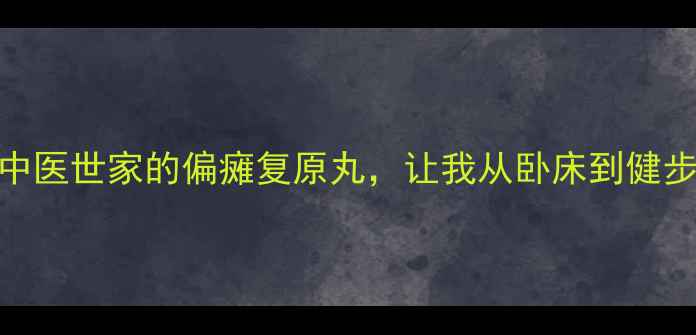 图片 💡偏瘫患者必看中医世家的偏瘫复原丸，让我从卧床到健步如飞的真实经历
