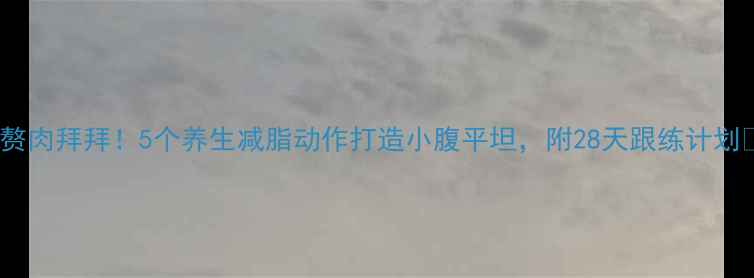 图片 💡腰腹赘肉拜拜！5个养生减脂动作打造小腹平坦，附28天跟练计划💪🍎✨1