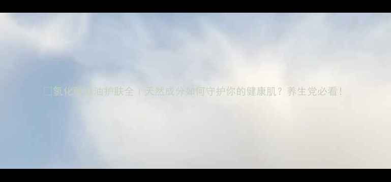 图片 💧氢化蓖麻油护肤全｜天然成分如何守护你的健康肌？养生党必看！