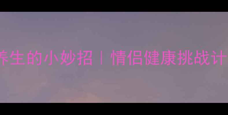 图片 🔥10个让男友主动养生的小妙招｜情侣健康挑战计划（附打卡模板）2
