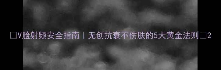 图片 🔥V脸射频安全指南｜无创抗衰不伤肤的5大黄金法则🔥2