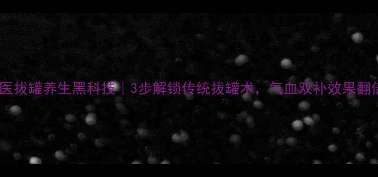 图片 🔥中医拔罐养生黑科技｜3步解锁传统拔罐术，气血双补效果翻倍！1