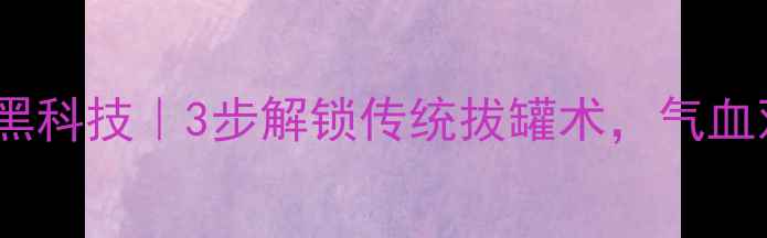 图片 🔥中医拔罐养生黑科技｜3步解锁传统拔罐术，气血双补效果翻倍！2