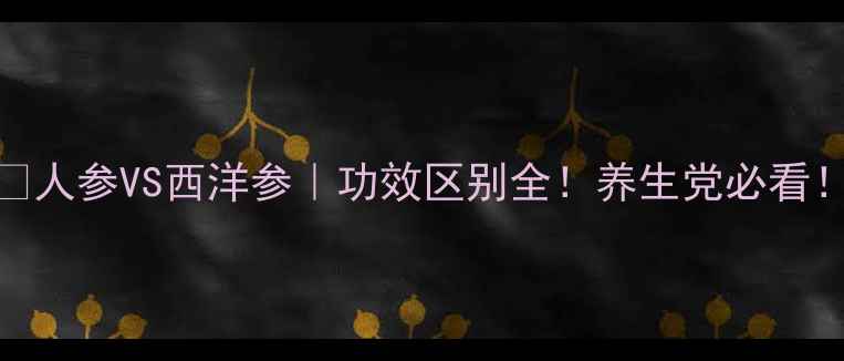 图片 🔥人参VS西洋参｜功效区别全！养生党必看！