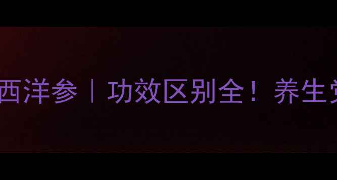 图片 🔥人参VS西洋参｜功效区别全！养生党必看！2