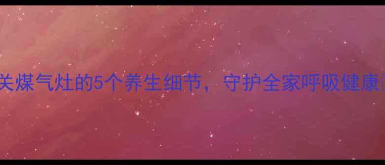 图片 🔥关煤气灶的5个养生细节，守护全家呼吸健康✨1