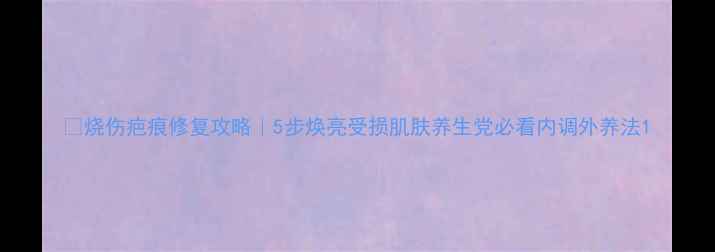 图片 🔥烧伤疤痕修复攻略｜5步焕亮受损肌肤养生党必看内调外养法1