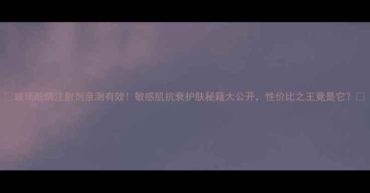 图片 🔥玻璃酸酶注射剂亲测有效！敏感肌抗衰护肤秘籍大公开，性价比之王竟是它？🔥