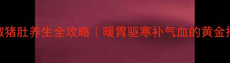 图片 🔥花椒猪肚养生全攻略｜暖胃驱寒补气血的黄金搭配🔥