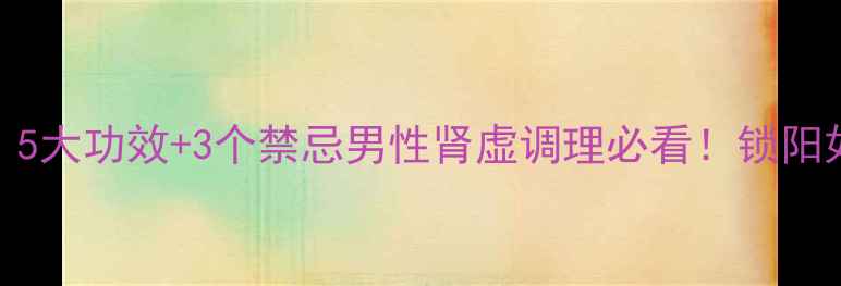 图片 🔥锁阳养生功效大｜5大功效+3个禁忌男性肾虚调理必看！锁阳如何改善上头问题？