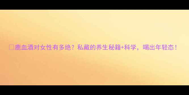 图片 🔥鹿血酒对女性有多绝？私藏的养生秘籍+科学，喝出年轻态！