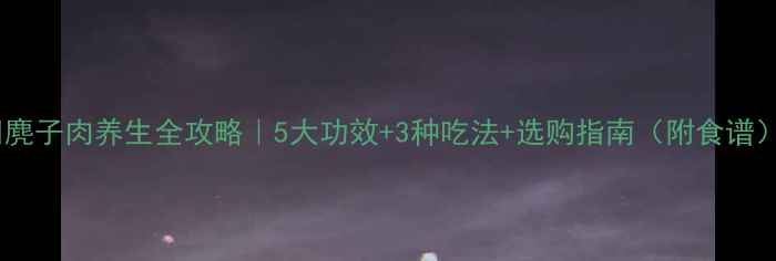 图片 🔥麂子肉养生全攻略｜5大功效+3种吃法+选购指南（附食谱）1